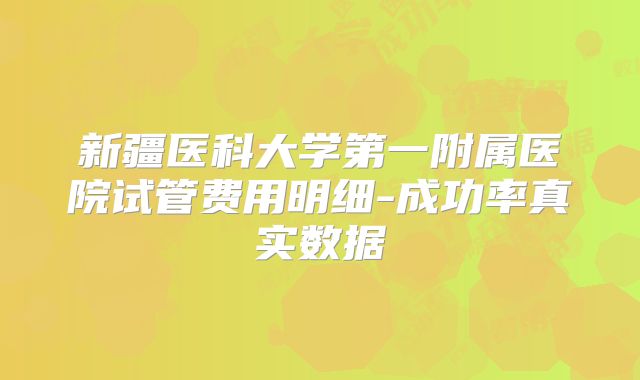 新疆医科大学第一附属医院试管费用明细-成功率真实数据
