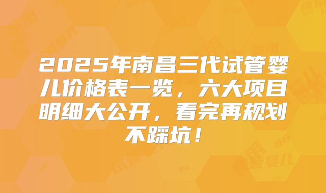 2025年南昌三代试管婴儿价格表一览,六大项目明细大公开,看完再规划不踩坑!