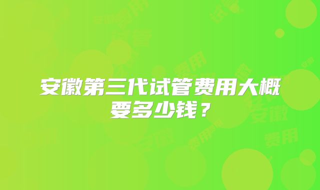 安徽第三代试管费用大概要多少钱?