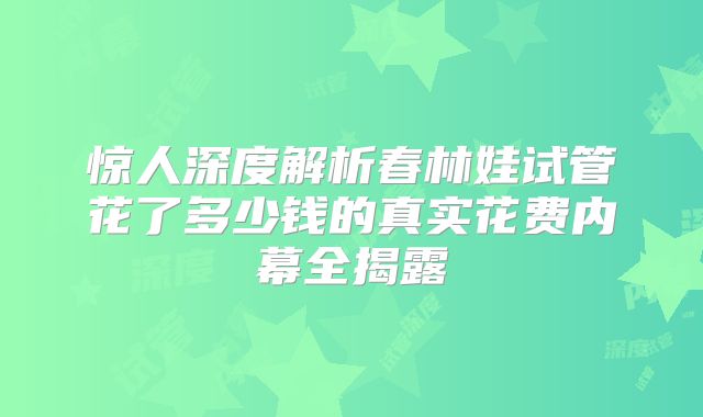 惊人深度解析春林娃试管花了多少钱的真实花费内幕全揭露