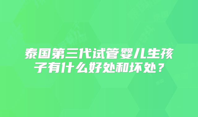 泰国第三代试管婴儿生孩子有什么好处和坏处？