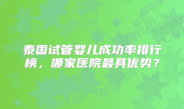 泰国试管婴儿成功率排行榜，哪家医院最具优势？