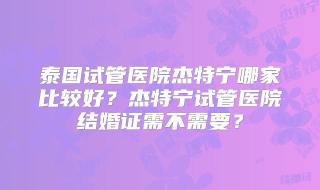 泰国试管医院杰特宁哪家比较好？杰特宁试管医院结婚证需不需要？