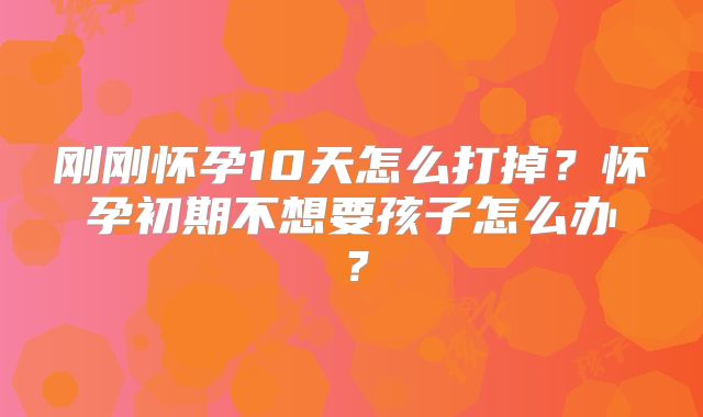 刚刚怀孕10天怎么打掉？怀孕初期不想要孩子怎么办？