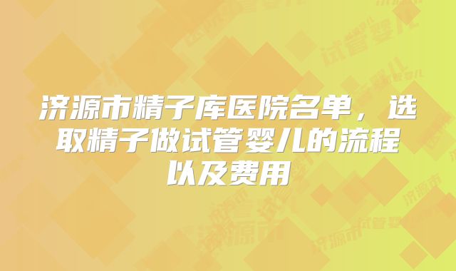 济源市精子库医院名单，选取精子做试管婴儿的流程以及费用