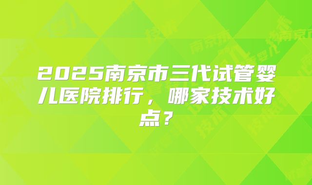 2025南京市三代试管婴儿医院排行，哪家技术好点？