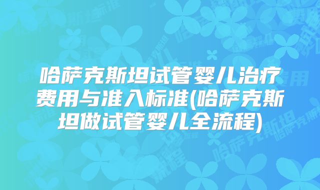 哈萨克斯坦试管婴儿治疗费用与准入标准(哈萨克斯坦做试管婴儿全流程)
