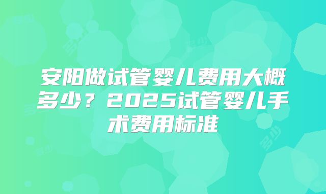 安阳做试管婴儿费用大概多少？2025试管婴儿手术费用标准