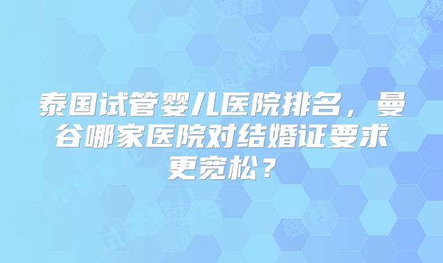 泰国试管婴儿医院排名，曼谷哪家医院对结婚证要求更宽松？