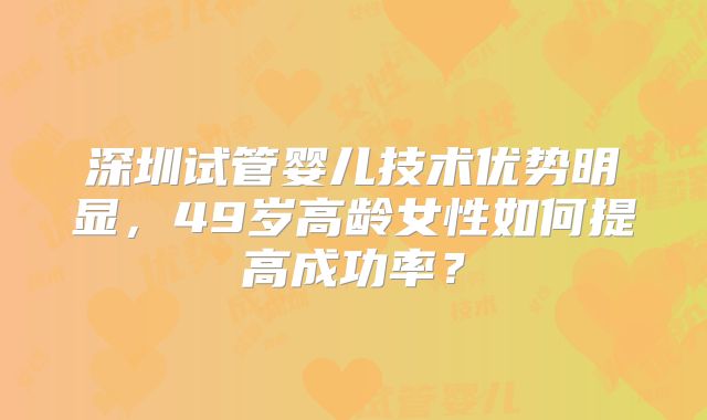 深圳试管婴儿技术优势明显,49岁高龄女性如何提高成功率?