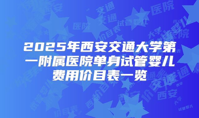 2025年西安交通大学第一附属医院单身试管婴儿费用价目表一览