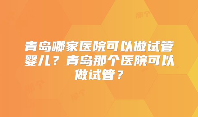 青岛哪家医院可以做试管婴儿？青岛那个医院可以做试管？