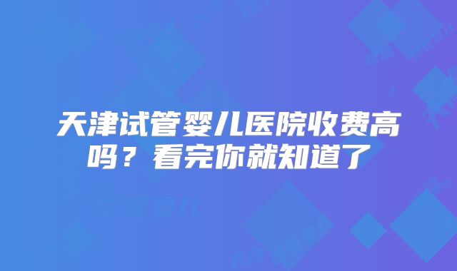 天津试管婴儿医院收费高吗？看完你就知道了