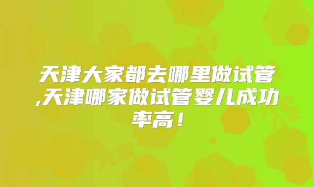 天津大家都去哪里做试管,天津哪家做试管婴儿成功率高！