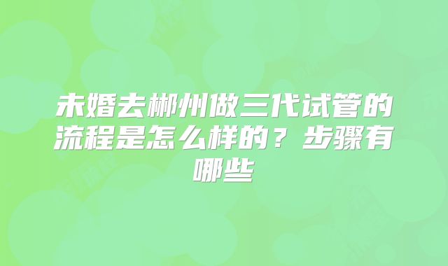 未婚去郴州做三代试管的流程是怎么样的？步骤有哪些