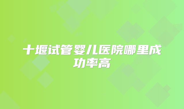十堰试管婴儿医院哪里成功率高