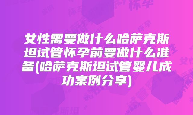 女性需要做什么哈萨克斯坦试管怀孕前要做什么准备(哈萨克斯坦试管婴儿成功案例分享)