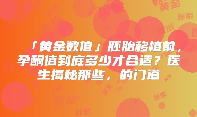 「黄金数值」胚胎移植前，孕酮值到底多少才合适？医生揭秘那些，的门道