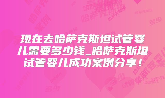 现在去哈萨克斯坦试管婴儿需要多少钱_哈萨克斯坦试管婴儿成功案例分享!