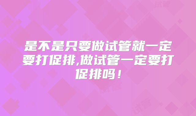 是不是只要做试管就一定要打促排,做试管一定要打促排吗！