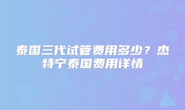 泰国三代试管费用多少？杰特宁泰国费用详情