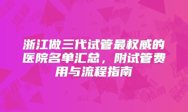 浙江做三代试管最权威的医院名单汇总，附试管费用与流程指南