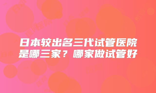 日本较出名三代试管医院是哪三家?哪家做试管好