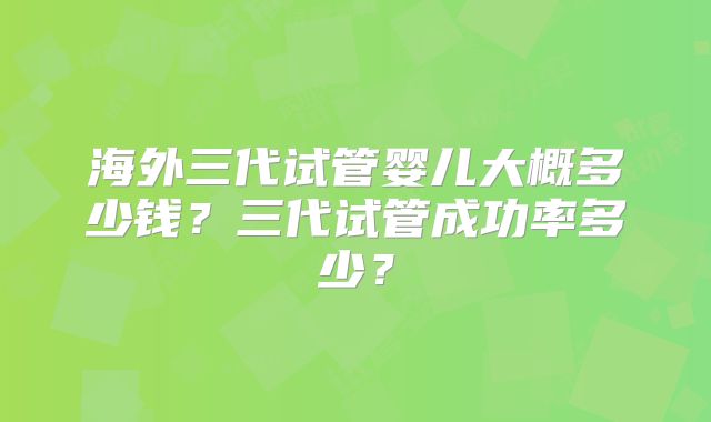 海外三代试管婴儿大概多少钱？三代试管成功率多少？