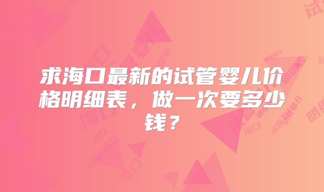 求海口最新的试管婴儿价格明细表，做一次要多少钱？