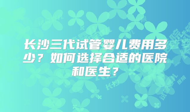 长沙三代试管婴儿费用多少?如何选择合适的医院和医生?