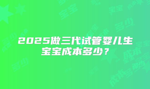 2025做三代试管婴儿生宝宝成本多少？