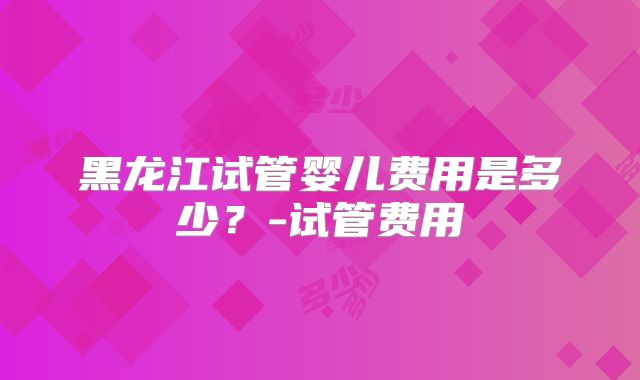 黑龙江试管婴儿费用是多少？-试管费用