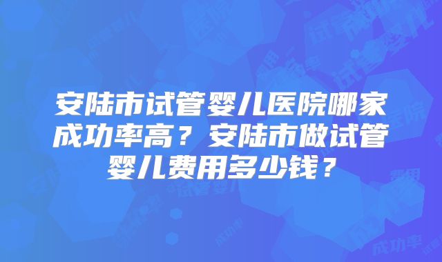 安陆市试管婴儿医院哪家成功率高？安陆市做试管婴儿费用多少钱？