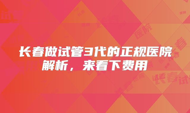 长春做试管3代的正规医院解析，来看下费用
