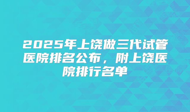 2025年上饶做三代试管医院排名公布，附上饶医院排行名单