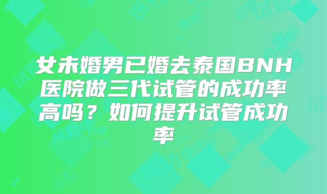 女未婚男已婚去泰国BNH医院做三代试管的成功率高吗？如何提升试管成功率