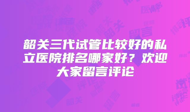 韶关三代试管比较好的私立医院排名哪家好？欢迎大家留言评论