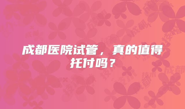成都医院试管,真的值得托付吗?