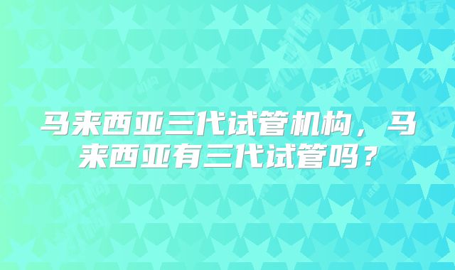 马来西亚三代试管机构，马来西亚有三代试管吗？