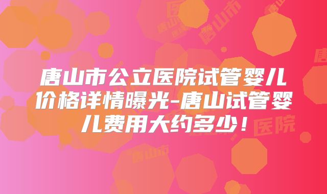 唐山市公立医院试管婴儿价格详情曝光-唐山试管婴儿费用大约多少!