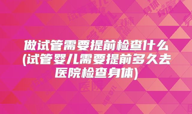 做试管需要提前检查什么(试管婴儿需要提前多久去医院检查身体)
