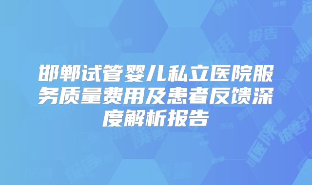 邯郸试管婴儿私立医院服务质量费用及患者反馈深度解析报告