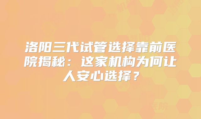 洛阳三代试管选择靠前医院揭秘：这家机构为何让人安心选择？