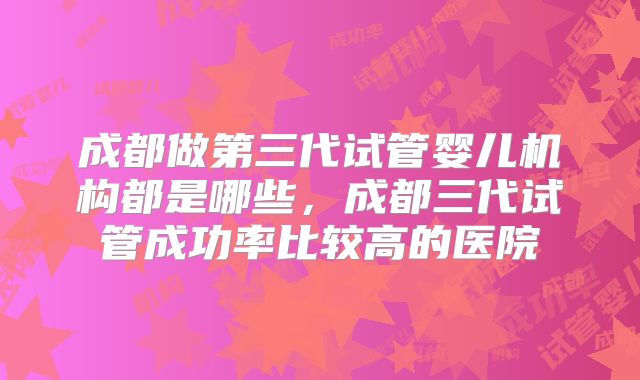 成都做第三代试管婴儿机构都是哪些，成都三代试管成功率比较高的医院