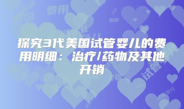探究3代美国试管婴儿的费用明细：治疗/药物及其他开销