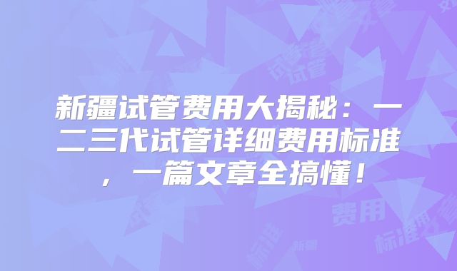 新疆试管费用大揭秘：一二三代试管详细费用标准，一篇文章全搞懂！
