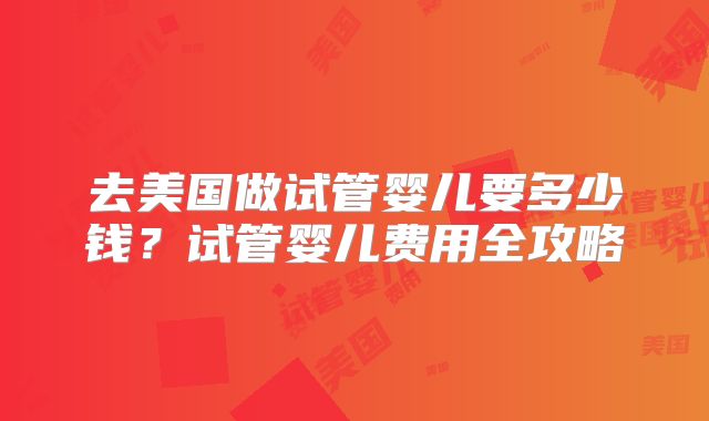去美国做试管婴儿要多少钱?试管婴儿费用全攻略