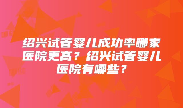 绍兴试管婴儿成功率哪家医院更高？绍兴试管婴儿医院有哪些？