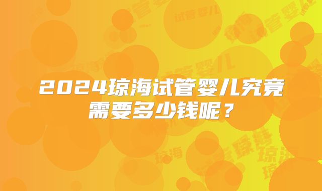 2024琼海试管婴儿究竟需要多少钱呢？