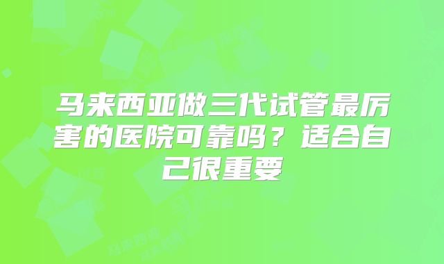 马来西亚做三代试管最厉害的医院可靠吗？适合自己很重要